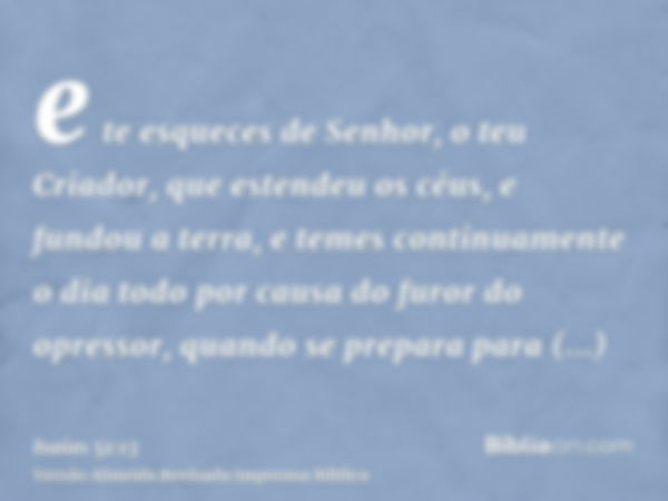 e te esqueces de Senhor, o teu Criador, que estendeu os céus, e fundou a terra, e temes continuamente o dia todo por causa do furor do opressor, quando se prepa