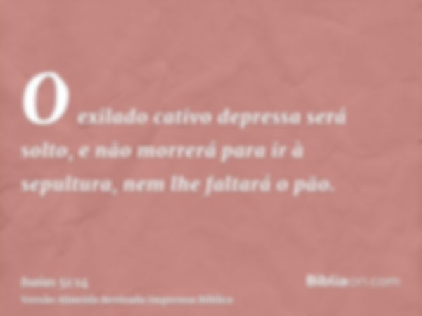 O exilado cativo depressa será solto, e não morrerá para ir à sepultura, nem lhe faltará o pão.