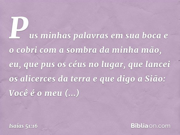 Pus minhas palavras em sua boca
e o cobri com a sombra da minha mão,
eu, que pus os céus no lugar,
que lancei os alicerces da terra
e que digo a Sião:
Você é o 