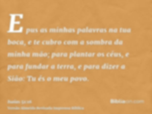 E pus as minhas palavras na tua boca, e te cubro com a sombra da minha mão; para plantar os céus, e para fundar a terra, e para dizer a Sião: Tu és o meu povo.