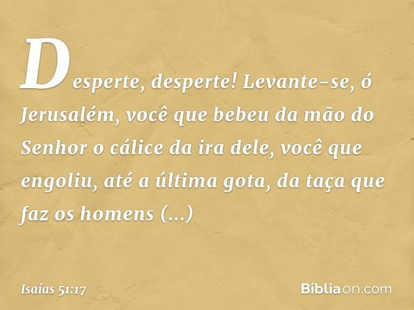 Desperte, desperte!
Levante-se, ó Jerusalém,
você que bebeu da mão do Senhor
o cálice da ira dele,
você que engoliu,
até a última gota,
da taça que faz os homen