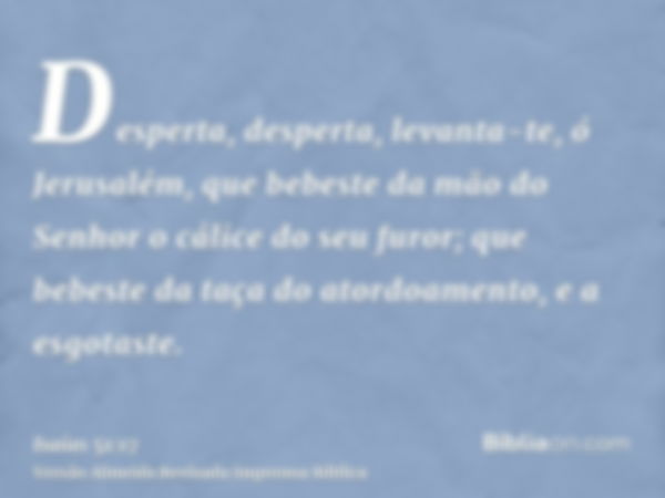 Desperta, desperta, levanta-te, ó Jerusalém, que bebeste da mão do Senhor o cálice do seu furor; que bebeste da taça do atordoamento, e a esgotaste.