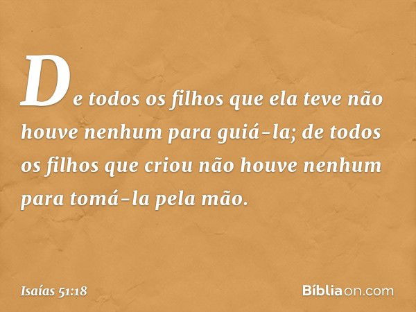 De todos os filhos que ela teve
não houve nenhum para guiá-la;
de todos os filhos que criou
não houve nenhum
para tomá-la pela mão. -- Isaías 51:18