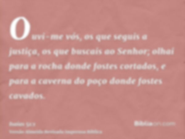 Ouvi-me vós, os que seguis a justiça, os que buscais ao Senhor; olhai para a rocha donde fostes cortados, e para a caverna do poço donde fostes cavados.