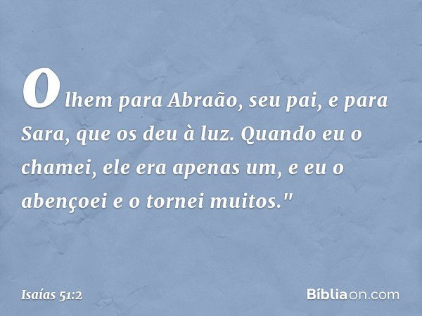 olhem para Abraão, seu pai,
e para Sara, que os deu à luz.
Quando eu o chamei, ele era apenas um,
e eu o abençoei e o tornei muitos." -- Isaías 51:2