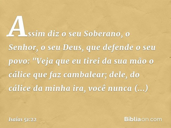 Assim diz o seu Soberano, o Senhor,
o seu Deus, que defende o seu povo:
"Veja que eu tirei da sua mão
o cálice que faz cambalear;
dele, do cálice da minha ira,
