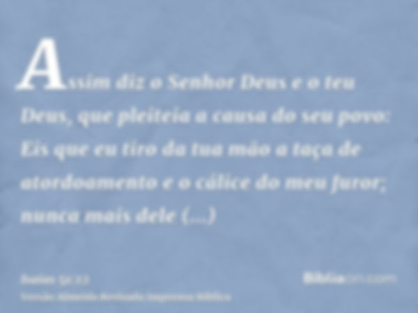 Assim diz o Senhor Deus e o teu Deus, que pleiteia a causa do seu povo: Eis que eu tiro da tua mão a taça de atordoamento e o cálice do meu furor; nunca mais de