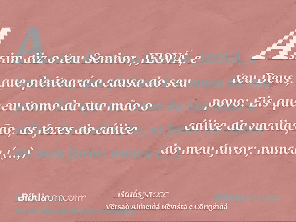 Assim diz o teu Senhor, JEOVÁ, e teu Deus, que pleiteará a causa do seu povo: Eis que eu tomo da tua mão o cálice da vacilação, as fezes do cálice do meu furor;
