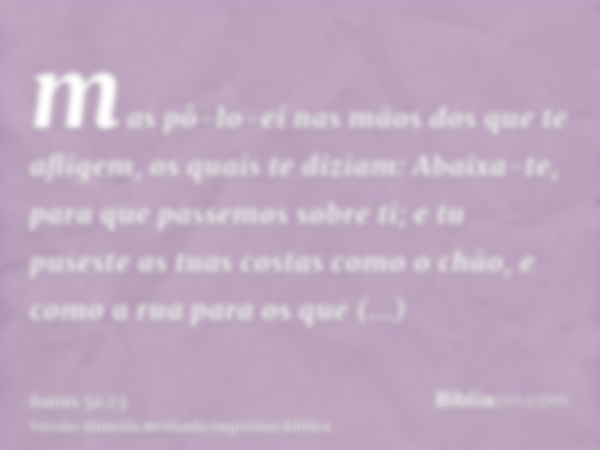 mas pô-lo-ei nas mãos dos que te afligem, os quais te diziam: Abaixa-te, para que passemos sobre ti; e tu puseste as tuas costas como o chão, e como a rua para 