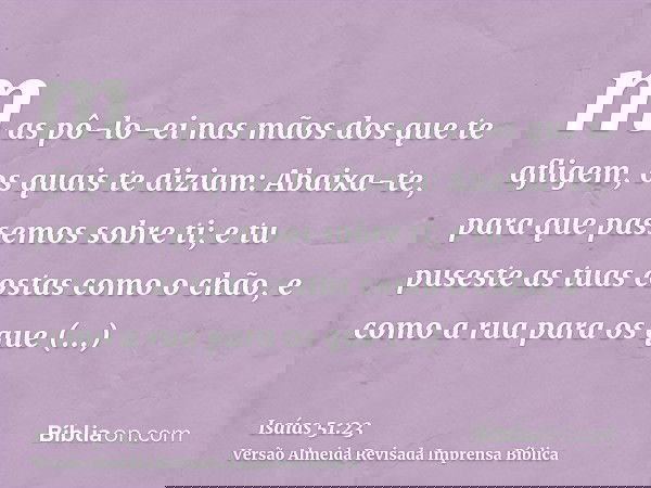 mas pô-lo-ei nas mãos dos que te afligem, os quais te diziam: Abaixa-te, para que passemos sobre ti; e tu puseste as tuas costas como o chão, e como a rua para 