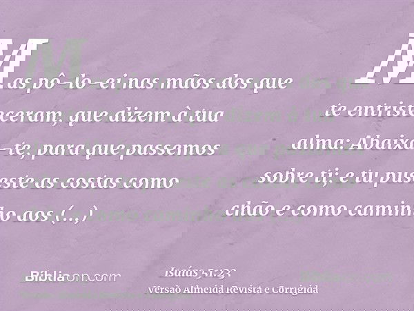 Mas pô-lo-ei nas mãos dos que te entristeceram, que dizem à tua alma: Abaixa-te, para que passemos sobre ti; e tu puseste as costas como chão e como caminho aos