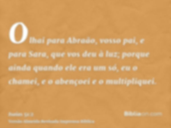 Olhai para Abraão, vosso pai, e para Sara, que vos deu à luz; porque ainda quando ele era um só, eu o chamei, e o abençoei e o multipliquei.