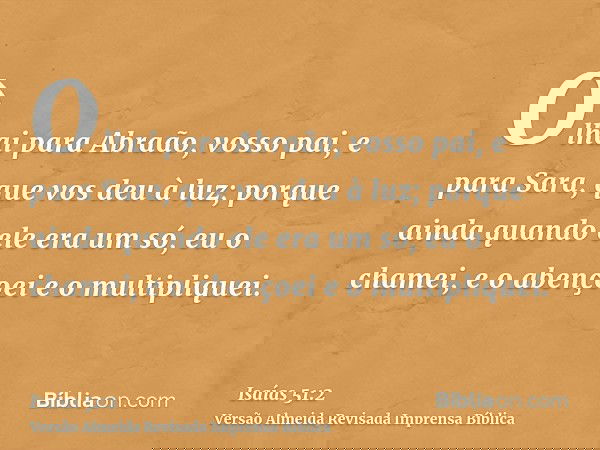 Olhai para Abraão, vosso pai, e para Sara, que vos deu à luz; porque ainda quando ele era um só, eu o chamei, e o abençoei e o multipliquei.