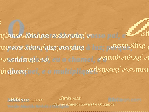 Olhai para Abraão, vosso pai, e para Sara, que vos deu à luz; porque, sendo ele só, eu o chamei, e o abençoei, e o multipliquei.