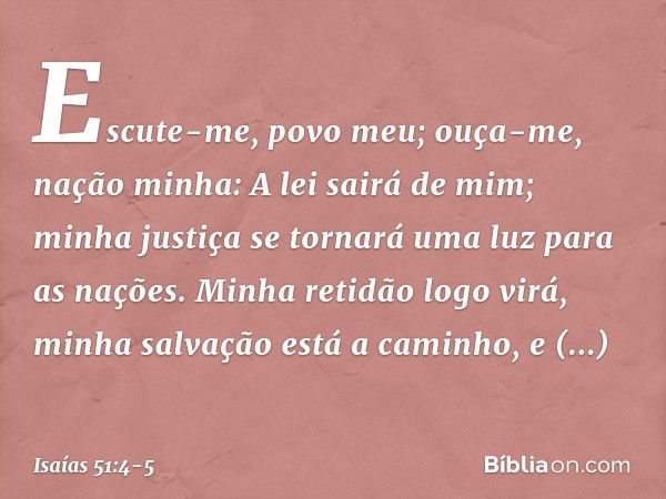 "Escute-me, povo meu;
ouça-me, nação minha:
A lei sairá de mim;
minha justiça se tornará uma luz para as nações. Minha retidão logo virá,
minha salvação está a 