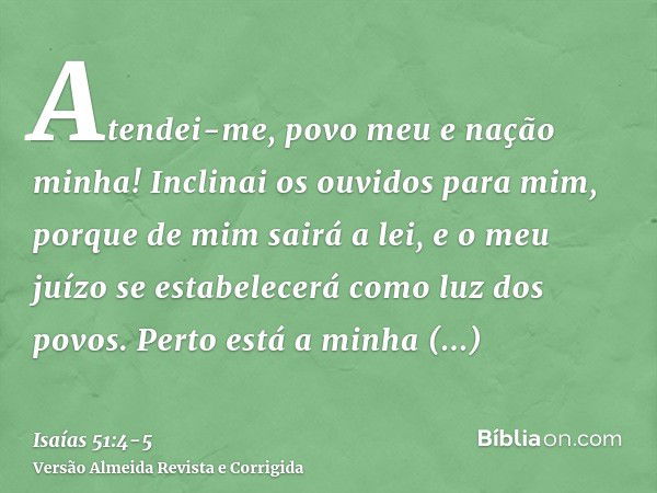 Atendei-me, povo meu e nação minha! Inclinai os ouvidos para mim, porque de mim sairá a lei, e o meu juízo se estabelecerá como luz dos povos.Perto está a minha