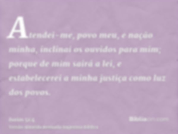 Atendei-me, povo meu, e nação minha, inclinai os ouvidos para mim; porque de mim sairá a lei, e estabelecerei a minha justiça como luz dos povos.