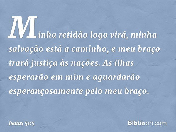 Minha retidão logo virá,
minha salvação está a caminho,
e meu braço trará justiça às nações.
As ilhas esperarão em mim e aguardarão
esperançosamente pelo meu br