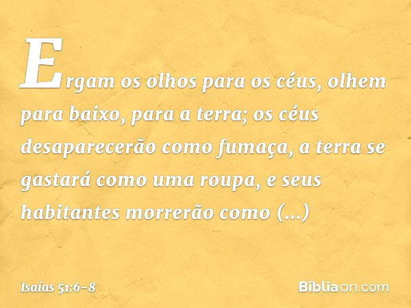 Ergam os olhos para os céus,
olhem para baixo, para a terra;
os céus desaparecerão como fumaça,
a terra se gastará como uma roupa,
e seus habitantes morrerão co