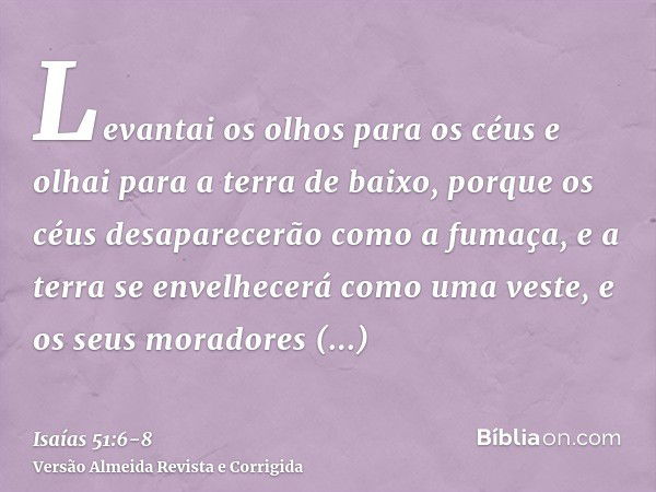 Levantai os olhos para os céus e olhai para a terra de baixo, porque os céus desaparecerão como a fumaça, e a terra se envelhecerá como uma veste, e os seus mor