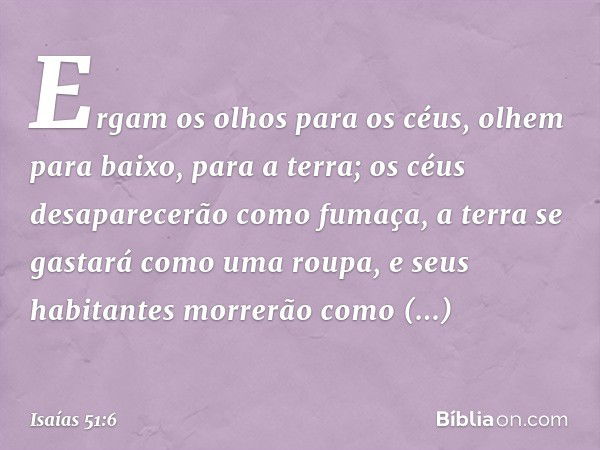 Ergam os olhos para os céus,
olhem para baixo, para a terra;
os céus desaparecerão como fumaça,
a terra se gastará como uma roupa,
e seus habitantes morrerão co