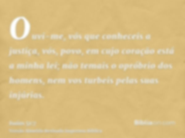 Ouvi-me, vós que conheceis a justiça, vós, povo, em cujo coração está a minha lei; não temais o opróbrio dos homens, nem vos turbeis pelas suas injúrias.