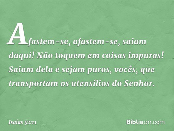 Afastem-se, afastem-se, saiam daqui!
Não toquem em coisas impuras!
Saiam dela e sejam puros,
vocês, que transportam os utensílios do Senhor. -- Isaías 52:11