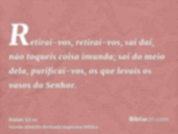 Retirai-vos, retirai-vos, saí daí, não toqueis coisa imunda; saí do meio dela, purificai-vos, os que levais os vasos do Senhor.