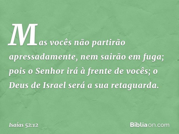 Mas vocês não partirão apressadamente,
nem sairão em fuga;
pois o Senhor irá à frente de vocês;
o Deus de Israel será a sua retaguarda. -- Isaías 52:12