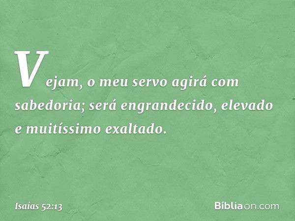 Vejam, o meu servo agirá
com sabedoria;
será engrandecido, elevado
e muitíssimo exaltado. -- Isaías 52:13