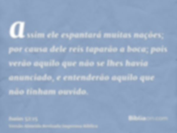 assim ele espantará muitas nações; por causa dele reis taparão a boca; pois verão aquilo que não se lhes havia anunciado, e entenderão aquilo que não tinham ouv