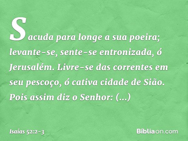 Sacuda para longe a sua poeira;
levante-se, sente-se entronizada,
ó Jerusalém.
Livre-se das correntes em seu pescoço,
ó cativa cidade de Sião. Pois assim diz o 