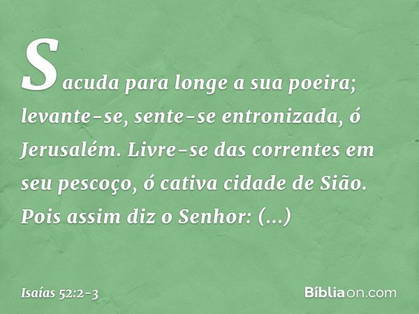 Sacuda para longe a sua poeira;
levante-se, sente-se entronizada,
ó Jerusalém.
Livre-se das correntes em seu pescoço,
ó cativa cidade de Sião. Pois assim diz o 