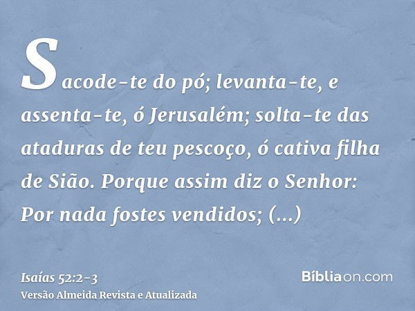 Sacode-te do pó; levanta-te, e assenta-te, ó Jerusalém; solta-te das ataduras de teu pescoço, ó cativa filha de Sião.Porque assim diz o Senhor: Por nada fostes 