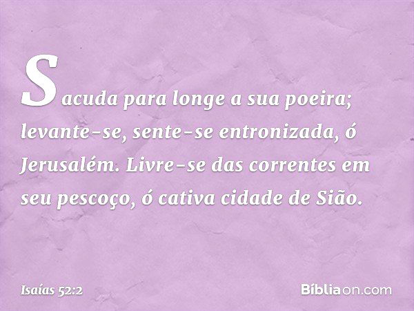 Sacuda para longe a sua poeira;
levante-se, sente-se entronizada,
ó Jerusalém.
Livre-se das correntes em seu pescoço,
ó cativa cidade de Sião. -- Isaías 52:2