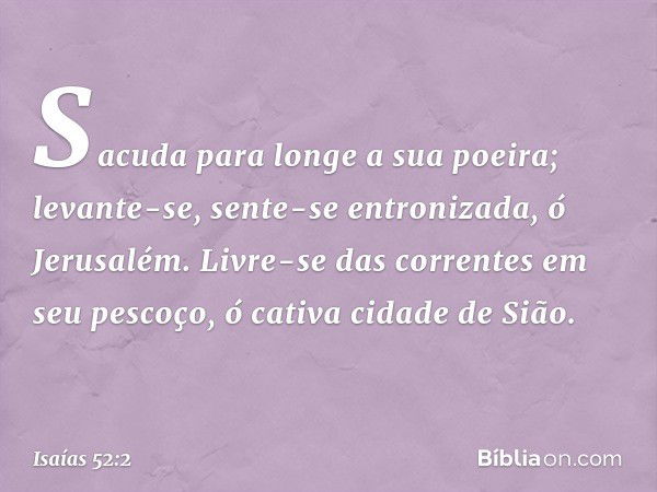 Sacuda para longe a sua poeira;
levante-se, sente-se entronizada,
ó Jerusalém.
Livre-se das correntes em seu pescoço,
ó cativa cidade de Sião. -- Isaías 52:2