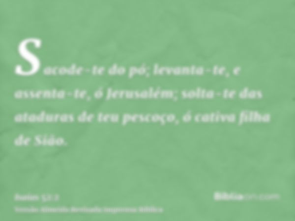 Sacode-te do pó; levanta-te, e assenta-te, ó Jerusalém; solta-te das ataduras de teu pescoço, ó cativa filha de Sião.