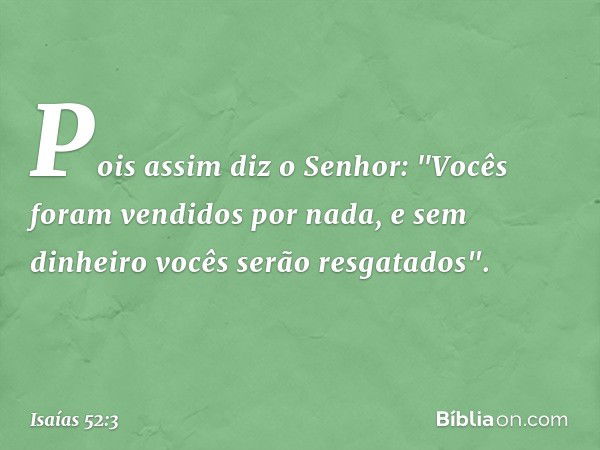 Pois assim diz o Senhor:
"Vocês foram vendidos por nada,
e sem dinheiro vocês serão resgatados". -- Isaías 52:3