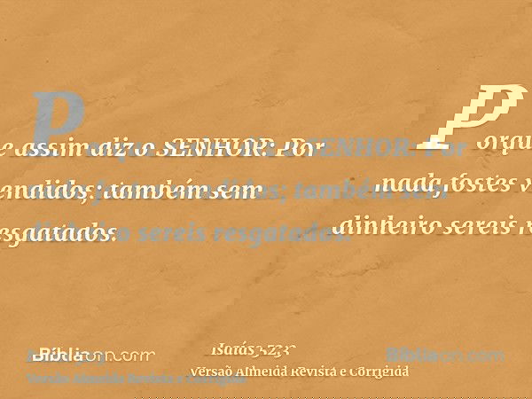 Porque assim diz o SENHOR: Por nada fostes vendidos; também sem dinheiro sereis resgatados.