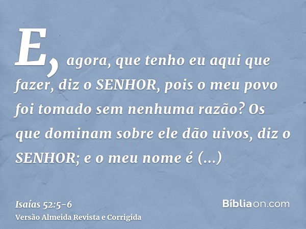 E, agora, que tenho eu aqui que fazer, diz o SENHOR, pois o meu povo foi tomado sem nenhuma razão? Os que dominam sobre ele dão uivos, diz o SENHOR; e o meu nom