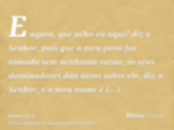 E agora, que acho eu aqui? diz o Senhor, pois que o meu povo foi tomado sem nenhuma razão, os seus dominadores dão uivos sobre ele, diz o Senhor; e o meu nome é