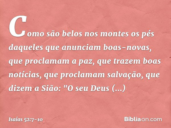 Como são belos nos montes
os pés daqueles que anunciam
boas-novas,
que proclamam a paz,
que trazem boas notícias,
que proclamam salvação,
que dizem a Sião:
"O s