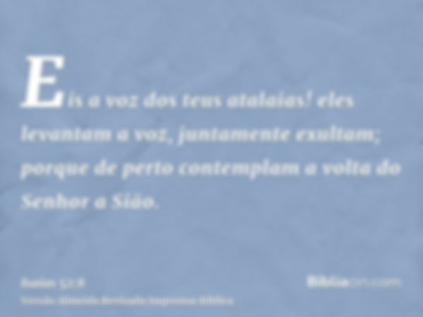 Eis a voz dos teus atalaias! eles levantam a voz, juntamente exultam; porque de perto contemplam a volta do Senhor a Sião.