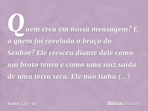 Quem creu em nossa mensagem?
E a quem foi revelado o braço do Senhor? Ele cresceu diante dele
como um broto tenro
e como uma raiz saída de uma terra seca.
Ele n