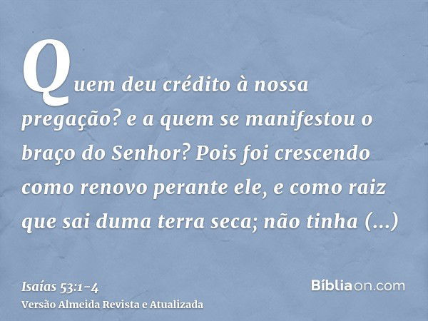 Quem deu crédito à nossa pregação? e a quem se manifestou o braço do Senhor?Pois foi crescendo como renovo perante ele, e como raiz que sai duma terra seca; não