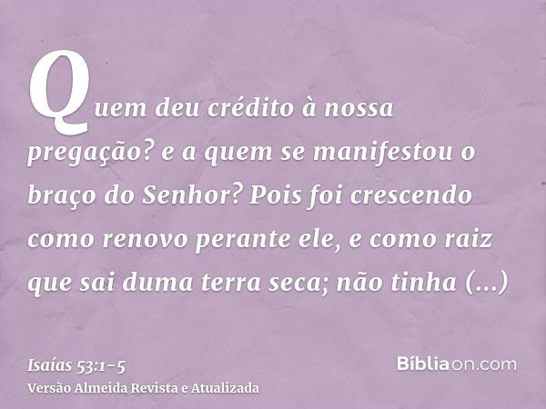 Quem deu crédito à nossa pregação? e a quem se manifestou o braço do Senhor?Pois foi crescendo como renovo perante ele, e como raiz que sai duma terra seca; não