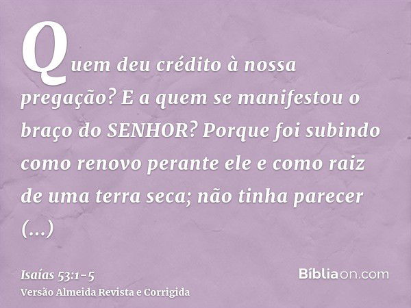 Quem deu crédito à nossa pregação? E a quem se manifestou o braço do SENHOR?Porque foi subindo como renovo perante ele e como raiz de uma terra seca; não tinha 