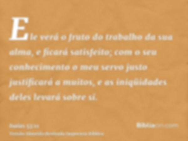 Ele verá o fruto do trabalho da sua alma, e ficará satisfeito; com o seu conhecimento o meu servo justo justificará a muitos, e as iniqüidades deles levará sobr