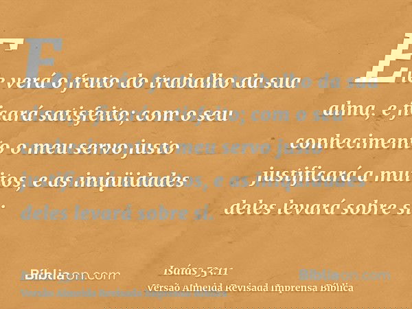 Ele verá o fruto do trabalho da sua alma, e ficará satisfeito; com o seu conhecimento o meu servo justo justificará a muitos, e as iniqüidades deles levará sobr