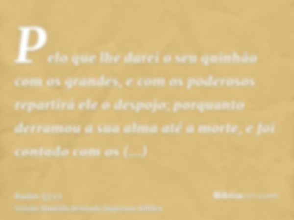 Pelo que lhe darei o seu quinhão com os grandes, e com os poderosos repartirá ele o despojo; porquanto derramou a sua alma até a morte, e foi contado com os tra